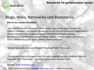 Netzwerke für gemeinsames Lernen Pedro Fernández Michels –  [email_address]  – www.edialogos.com Blogs, Wikis, Netzwerke und Bookmarks Was ist ein soziales Netzwerk? Der Begriff “soziales Netzwerk” ist besonders eng mit den Eigenschaften des  Web2.0 verbunden. Im Grunde reproduziert es im Kleinen die sozialen Möglichkeiten,  die das Internet heute  insgesamt bietet: Öffentliche Selbstdarstellung,  (gemeinsame) Veröffentlichung von Texten, Bildern, Filmen, Audios und anderen  Daten, Mitbenutzung der Daten anderer, Kommunikation. Soziale Netzwerke sind zum Beispiel “Facebook” oder “MySpace”… Im Netzwerk können Gruppen von Freunden angelegt werden, mitdenen über ein Blog oder über “Messenger”-Systeme kommuniziert werden kann. Beispiel:  www.facebook.com 