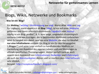 Netzwerke für gemeinsames Lernen Pedro Fernández Michels –  [email_address]  – www.edialogos.com Blogs, Wikis, Netzwerke und Bookmarks Was ist ein  Blog? Ein  Weblog  [ ˈwɛblɒg ] ( Wortkreuzung  aus  engl.   World Wide  Web  und  Log  für Logbuch), meist abgekürzt als  Blog  [ blɒg ], ist ein auf einer  Webseite  geführtes und damit öffentlich einsehbares  Tagebuch  oder  Journal . Häufig ist ein Blog „endlos“, d. h. eine lange, umgekehrt chronologisch sortierte Liste von Einträgen, die in bestimmten Abständen umbrochen wird. Es handelt sich damit zwar um eine  Website , die aber im Idealfall  nur eine Inhaltsebene  umfasst. Ein Blog ist ein für den Herausgeber („Blogger“) und seine Leser einfach zu handhabendes Medium zur Darstellung von Aspekten des eigenen Lebens und von Meinungen zu oftmals spezifischen Themengruppen. Weiter vertieft kann es auch sowohl dem Austausch von  Informationen ,  Gedanken  und  Erfahrungen  als auch der  Kommunikation  dienen und ist insofern dem  Internetforum  sehr ähnlich. Beispiel:  http://rezepteaufdeutsch.blogspot.com/ 