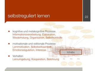 selbstreguliert lernen                                                   22




■ kognitive und metakognitive Prozesse
   Informationsverarbeitung, Elaboration,
   Wiederholung, Organisation, Selbstkontrolle

■ motivationale und volitionale Prozesse
   Lernmotivation, Selbstwirksamkeit,
   Emotionsregulation, Interesse
                                                      Inhalte
■ Verhalten
   Lernumgebung, Kooperation, Belohnung
                                             Nutzer    Nutzer   Nutzer
 