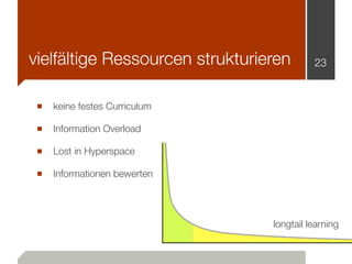 vielfältige Ressourcen strukturieren       23



 ■ keine festes Curriculum
 ■ Information Overload
 ■ Lost in Hyperspace
 ■ Informationen bewerten



                                 longtail learning
 