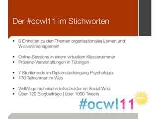 Der #ocwl11 im Stichworten

• 6 Einheiten zu den Themen organisationales Lernen und
  Wissensmanagement

• Online-Sessions in einem virtuellem Klassenzimmer
• Präsenz-Veranstaltungen in Tübingen

• 7 Studierende im Diplomstudiengang Psychologie
• 170 Teilnehmer im Web

• Vielfältige technische Infrastruktur im Social Web
• Über 120 Blogbeiträge | über 1000 Tweets
 