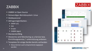 18
▪ ZABBIX ist Open Source
▪ Notwendiges Betriebssystem: Linux
▪ Webbasierend
▪ Abfragemöglichkeiten:
▪ SNMP (v3)
▪ SSH
▪ Scripts
▪ ZABBIX Agent
▪ Mandantenfähig
▪ Westermo wird Monitoring as a Service bzw.
Einrichtungsservice / -unterstützung anbieten.
▪ Templates für einige Geräte bereits vorhanden
▪ Diese können auch entsprechend angepasst
werden
ZABBIX
 