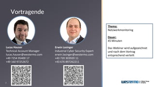 2
Thema:
Netzwerkmonitoring
Dauer:
45 Minuten
Das Webinar wird aufgezeichnet
und nach dem Vortrag
entsprechend verteilt
Lucas Hauser
Technical Account Manager
lucas.hauser@westermo.com
+49 7254 95400 17
+49 160 97252672
Erwin Lasinger
Industrial Cyber Security Expert
erwin.lasinger@westermo.com
+43 720 303920 11
+43 676 897262211
Vortragende
 
