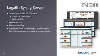 23
▪ Community Lizenz ist Kostenlos
▪ 0,5GB/Tag Logeinträge
▪ 1Mio Logs/Tag
▪ Webbasierend
▪ Mandantenfähig
▪ Westermo wird Monitoring as a Service bzw.
Einrichtungsservice / -unterstützung anbieten.
Logzilla Syslog Server
 