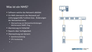 7
▪ Software welche das Netzwerk abbildet
▪ Ein NMS überwacht das Netzwerk auf
ordnungsgemäße Funktion bzw. Änderungen
der Netzwerkstruktur
▪ Überwachung von Netzwerkverbindungen
üblicherweise SNMP, Ping, …
▪ Alarmierung im Fehlerfall
▪ Reports über Verfügbarkeit
▪ Überwachung von Servern
▪ Speicherauslastung
▪ CPU Auslastung
▪ …
Was ist ein NMS?
 