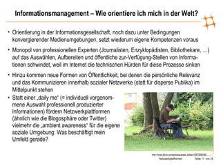 Informationsmanagement – Wie orientiere ich mich in der Welt? Statt einer „daily me“ (= individuell vorgenom-mene Auswahl professionell produzierter Informationen) fördern Netzwerkplattformen (ähnlich wie die Blogosphäre oder Twitter) vielmehr die „ambient awareness“ für die eigene soziale Umgebung: Was beschäftigt mein Umfeld gerade? http://www.flickr.com/photos/axels_bilder/1267008046/ Orientierung in der Informationsgesellschaft, noch dazu unter Bedingungen konvergierender Medienumgebungen, setzt wiederum eigene Kompetenzen voraus Monopol von professionellen Experten (Journalisten, Enzyklopädisten, Bibliothekare, …) auf das Auswählen, Aufbereiten und öffentliche zur-Verfügung-Stellen von Informa- tionen schwindet, weil im Internet die technischen Hürden für diese Prozesse sinken Hinzu kommen neue Formen von Öffentlichkeit, bei denen die persönliche Relevanz und das Kommunizieren innerhalb sozialer Netzwerke (statt für disperse Publika) im Mittelpunkt stehen 
