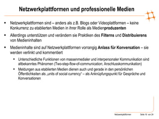 Netzwerkplattformen und professionelle Medien Netzwerkplattformen sind – anders als z.B. Blogs oder Videoplattformen – keine Konkurrenz zu etablierten Medien in ihrer Rolle als Medien produzenten Allerdings unterstützen und verändern sie Praktiken des  Filterns  und  Distribuierens  von Medieninhalten Medieninhalte sind auf Netzwerkplattformen vorrangig  Anlass für Konversation  – sie werden verlinkt und kommentiert Unterschiedliche Funktionen von massenmedialer und interpersonaler Kommunikation sind altbekanntes Phänomen (Two-step-flow-of-communication; Anschlusskommunikation) Meldungen aus etablierten Medien dienen auch und gerade in den persönlichen Öffentlichkeiten als „units of social currency“ – als Anknüpfungspunkt für Gespräche und Konversationen 