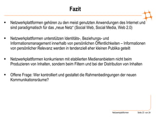 Fazit Netzwerkplattformen gehören zu den meist genutzten Anwendungen des Internet und sind paradigmatisch für das „neue Netz“ (Social Web, Social Media, Web 2.0)  Netzwerkplattformen unterstützen Identitäts-, Beziehungs- und Informationsmanagement innerhalb von persönlichen Öffentlichkeiten – Informationen von persönlicher Relevanz werden in tendenziell eher kleinen Publika geteilt Netzwerkplattformen konkurrieren mit etablierten Medienanbietern nicht beim  Produzieren von Inhalten, sondern beim Filtern und bei der Distribution von Inhalten  Offene Frage: Wer kontrolliert und gestaltet die Rahmenbedingungen der neuen Kommunikationsräume? 