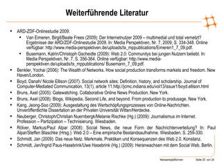 Weiterführende Literatur ARD-ZDF-Onlinestudie 2009: Van Eimeren, Birgit/Beate Frees (2009): Der Internetnutzer 2009 – multimedial und total vernetzt? Ergebnisse der ARD/ZDF-Onlinestudie 2009. In: Media Perspektiven, Nr. 7, 2009, S. 334-348. Online verfügbar: http://www.media-perspektiven.de/uploads/tx_mppublications/Eimeren1_7_09.pdf. Busemann, Katrin/Christoph Gscheidle (2009): Web 2.0: Communitys bei jungen Nutzern beliebt. In: Media Perspektiven, Nr. 7. S. 356-364. Online verfügbar: http://www.media-perspektiven.de/uploads/tx_mppublications/ Busemann_7_09.pdf. Benkler, Yochai (2006): The Wealth of Networks. How social production transforms markets and freedom.  New Haven/London. Boyd, Danah/ Nicole Ellison (2007). Social network sites: Definition, history, and scholarship. Journal of Computer-Mediated Communication, 13(1), article 11.http://jcmc.indiana.edu/vol13/issue1/boyd.ellison.html Bruns, Axel (2005): Gatewatching. Collaborative Online News Production. New York. Bruns, Axel (2008): Blogs, Wikipedia, Second Life, and beyond. From production to produsage. New York. Kang, Jeong-Soo (2009): Ausgestaltung des Wertschöpfungsprozesses von Online-Nachrichten.  Unveröffentlichte Dissertation an der Privaten Universität Witten/Herdecke. Neuberger, Christoph/Christian Nuernbergk/Melanie Rischke (Hg.) (2009): Journalismus im Internet. Profession – Partizipation – Technisierung. Wiesbaden.  Rölver, Markus/Paul Alpar (2008): Social News, die neue Form der Nachrichtenverteilung? In: Paul Alpar/Steffen Blaschke (Hrsg.): Web 2.0 – Eine empirische Bestandsaufnahme.  Wiesbaden. S. 259-330. Schmidt, Jan (2009): Das neue Netz. Merkmale, Praktiken und Konsequenzen des Web 2.0. Konstanz. Schmidt, Jan/Ingrid Paus-Hasebrink/Uwe Hasebrink (Hg.) (2009): Heranwachsen mit dem Social Web. Berlin . 