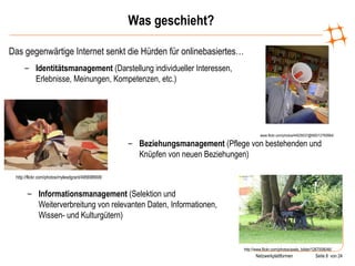 Was geschieht? Das gegenwärtige Internet senkt die Hürden für onlinebasiertes… www.flickr.com/photos/44029537@N00/12760664/ Identitätsmanagement  (Darstellung individueller Interessen, Erlebnisse, Meinungen, Kompetenzen, etc.) http://flickr.com/photos/mylesdgrant/495698908/ Beziehungsmanagement  (Pflege von bestehenden und Knüpfen von neuen Beziehungen) http://www.flickr.com/photos/axels_bilder/1267008046/ Informationsmanagement  (Selektion und Weiterverbreitung von relevanten Daten, Informationen, Wissen- und Kulturgütern) 
