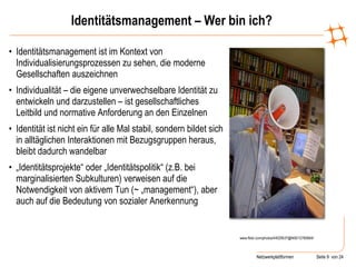 Identitätsmanagement – Wer bin ich? Identitätsmanagement ist im Kontext von Individualisierungsprozessen zu sehen, die moderne Gesellschaften auszeichnen Individualität – die eigene unverwechselbare Identität zu entwickeln und darzustellen – ist gesellschaftliches Leitbild und normative Anforderung an den Einzelnen Identität ist nicht ein für alle Mal stabil, sondern bildet sich in alltäglichen Interaktionen mit Bezugsgruppen heraus, bleibt dadurch wandelbar „ Identitätsprojekte“ oder „Identitätspolitik“ (z.B. bei marginalisierten Subkulturen) verweisen auf die Notwendigkeit von aktivem Tun (~ „management“), aber auch auf die Bedeutung von sozialer Anerkennung  www.flickr.com/photos/44029537@N00/12760664/ 