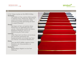 /// PAGE 14


In fünf Steps machen wir Sie WEB 2.0-fähig:
Screening
       Hier stellen wir fest, welches Meinungsbild
       in welchen Foren, Plattformen, Blogs und
       social communitys vorherrscht. Diese
       Nullmessung bildet gleichzeitig die Basis
       für unsere Evaluation
Design
       Hier legen wir fest, auf welchen dieser
       Plattformen wir regelmäßig aktiv sein
       werden. Gleichzeitig entsteht die interne
       Redaktions-Plattform, die wir zur
       Abstimmung der Posts nutzen
Learning
       Unser Team lernt von Ihnen und mit Ihnen:
       Wir entwickeln gemeinsam die
       Basisbotschaften und schulen das Team
       aus internen und externen Redakteuren
Doing
       Start des NETZ WERKs: tägliche Online-
       Redaktion inkl. Dokumentation via
       Dashboard
Evaluation
       Regelmäßiger Abgleich mit der Null-
       Messung
             '          '
         &*''( !"#$%#!$&$
 