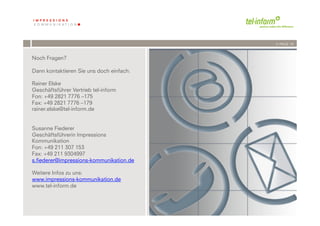 /// PAGE 19



Noch Fragen?

Dann kontaktieren Sie uns doch einfach:

Rainer Elske
Geschäftsführer Vertrieb tel-inform
Fon: +49 2821 7776 –175
Fax: +49 2821 7776 –179
rainer.elske@tel-inform.de


Susanne Fiederer
Geschäftsführerin Impressions
Kommunikation
Fon: +49 211 307 153
Fax: +49 211 9304997
s.fiederer@impressions-kommunikation.de

Weitere Infos zu uns:
www.impressions-kommunikation.de
www.tel-inform.de



            '          '
        &-''( !"#$%#!$&$
 