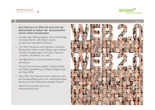 /// PAGE 6


+  Das Internet à la Web 2.0 wird sich als
   Bestandteil im Leben der Konsumenten
   immer weiter durchsetzen.
+  Kunden aller Altersgruppen und unabhängig
   von Geschlecht oder Beruf nutzen
   zunehmend interaktive Dienste
+  12,4 Mio Deutsche sind bereits in sozialen
   Netzwerken aktiv, nutzen Blogs oder andere
   virtuelle Umgebungen mit einem Trend zu
   „anytime, anywhere, my way“
+  Das Bedürfnis zu kommunizieren nimmt
   ständig zu
+  Virtual Communities spielen insbesondere
   bei Meinungsbildung und Ratschlägen eine
   wichtige Rolle
+  Über 50% der Internetnutzer verlassen sich
   bei Kaufempfehlungen und -entscheidungen
   bereits auf den Ratschlag anderer Nutzer
+  Web 2.0 entwickelt sich zum
   Massenphänomen




           '          '
        %''( !"#$%#!$&$
 