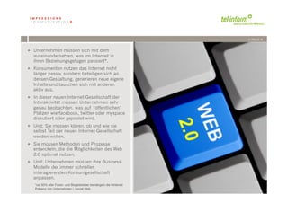 /// PAGE 9


+  Unternehmen müssen sich mit dem
   auseinandersetzen, was im Internet in
   ihren Beziehungsgefügen passiert*.
+  Konsumenten nutzen das Internet nicht
   länger passiv, sondern beteiligen sich an
   dessen Gestaltung, generieren neue eigene
   Inhalte und tauschen sich mit anderen
   aktiv aus.
+  In dieser neuen Internet-Gesellschaft der
   Interaktivität müssen Unternehmen sehr
   genau beobachten, was auf “öffentlichen”
   Plätzen wie facebook, twitter oder myspace
   diskutiert oder gepostet wird.
+  Und: Sie müssen klären, ob und wie sie
   selbst Teil der neuen Internet-Gesellschaft
   werden wollen.
+  Sie müssen Methoden und Prozesse
   entwickeln, die die Möglichkeiten des Web
   2.0 optimal nutzen.
+  Und: Unternehmen müssen ihre Business-
   Modelle der immer schneller
   interagierenden Konsumgesellschaft
   anpassen.
             '        '
   *ca. 50% aller Foren- und Blogbetreiber bemängeln die fehlende
           -''( !"#$%#!$&$
   Präsenz von Unternehmen i, Social Web
 