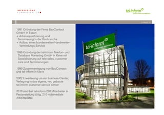 /// PAGE 12



1991 Gründung der Firma BauContact
GmbH in Essen:
+  Adressqualifizierung und
 Terminierung in der Baubranche
+  Aufbau eines bundesweiten Handwerker-
   Vermittlungs-Service

1996 Gründung der tel-inform Telefon- und
 Database Marketing GmbH in Kleve mit
 Spezialisierung auf tele-sales, customer
 care und Terminierungen

1999 Zusammenlegung von BauContact
und tel-inform in Kleve

2002 Erweiterung um ein Business-Center;
Verlegung in das eigene, neu gebaute
tel-inform customer service center

2010 sind bei tel-inform 270 Mitarbeiter in
Festanstellung tätig, 210 multimediale
Arbeitsplätze

             	
              	
  
        12	
  	
  | 06.08.2010
 