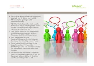 /// PAGE 5


+  Die tägliche Nutzungsdauer des Internets ist
   innerhalb von 10 Jahren von 8 auf 70
   Minuten täglich gestiegen (ARD
   Onlinestudie 2009).
+  12,4 Mio Deutsche sind bereits in sozialen
   Netzwerken aktiv, nutzen Blogs oder andere
   virtuelle Umgebungen mit einem Trend zu
   „anytime, anywhere, my way“.
+  73% gehen online, um sich mit Freunden
   und Kollegen auszutauschen, 48% um
   Neues aus der Online-Welt zu erfahren
+  Und: Sie verlassen sich bei
   Kaufempfehlungen und -entscheidungen
   bereits auf den Ratschlag anderer Nutzer.
+  Social Media ist nicht nur etwas für die
   junge Generation: 61 Prozent der
   50-65jährigen holen sich Informationen über
   die Social Media Plattformen, etwa beim
   Autokauf
+  Die am stärksten wachsende Gruppe der
   facebook-Neulinge ist zwischen 45 und 54+
   Jahren alt – allein im Juli lag ihr Anteil bei
   den Neuanmeldungen bei ca. 7%.
             	
              	
  
         5	
  	
  | 06.08.2010
 