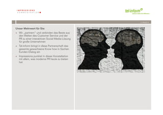 /// PAGE 8


Unser Mehrwert für Sie:
+  Wir „partnern“ und verbinden das Beste aus
   den Welten des Customer Service und der
   PR zu einer interaktiven Social Media-Lösung
   für große Unternehmen
+  Tel-inform bringt in diese Partnerschaft das
   gesamte gewachsene Know how in Sachen
   Kunden-Dialog ein
+  Impressions punktet in dieser Konstellation
   mit allem, was moderne PR heute zu bieten
   hat




             	
              	
  
         8	
  	
  | 06.08.2010
 