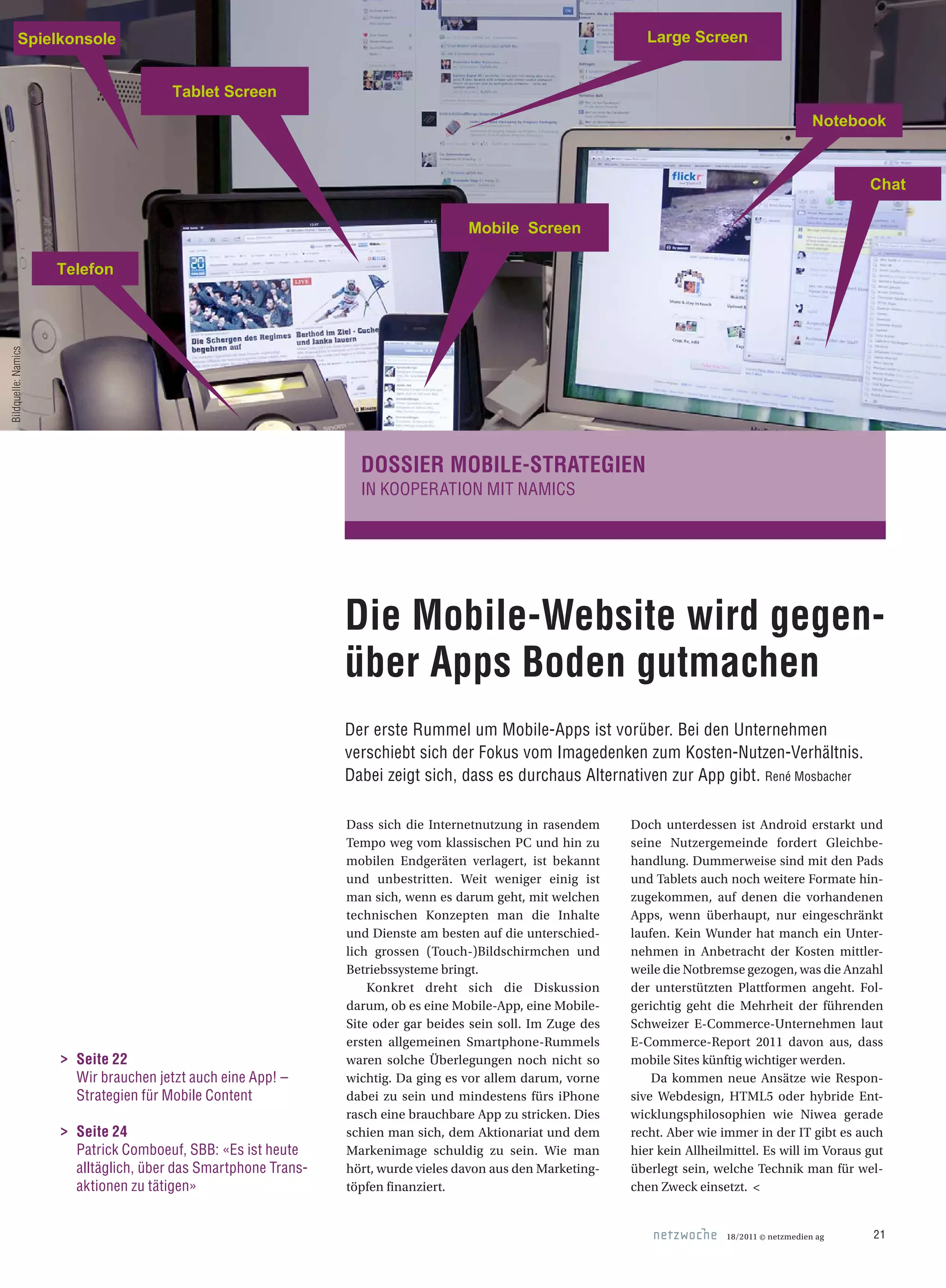 Die Mobile-Website wird gegen­
über Apps Boden gutmachen
Der erste Rummel um Mobile-Apps ist vorüber. Bei den Unternehmen
verschiebt sich der Fokus vom Imagedenken zum Kosten-Nutzen-Verhältnis.
Dabei zeigt sich, dass es durchaus Alternativen zur App gibt. René Mosbacher
DOSSIER MOBILE-STRATEGIEN
IN KOOPERATION MIT NAMICS
Dass sich die Internetnutzung in rasendem
Tempo weg vom klassischen PC und hin zu
mobilen Endgeräten verlagert, ist bekannt
und unbestritten. Weit weniger einig ist
man sich, wenn es darum geht, mit welchen
technischen Konzepten man die Inhalte
und Dienste am besten auf die unterschied-
lich grossen (Touch-)Bildschirmchen und
Betriebssysteme bringt.
Konkret dreht sich die Diskussion
darum, ob es eine Mobile-App, eine Mobile-
Site oder gar beides sein soll. Im Zuge des
ersten allgemeinen Smartphone-Rummels
waren solche Überlegungen noch nicht so
wichtig. Da ging es vor allem darum, vorne
dabei zu sein und mindestens fürs iPhone
rasch eine brauchbare App zu stricken. Dies
schien man sich, dem Aktionariat und dem
Markenimage schuldig zu sein. Wie man
hört, wurde vieles davon aus den Marketing-
töpfen finanziert.
Doch unterdessen ist Android erstarkt und
seine Nutzergemeinde fordert Gleichbe-
handlung. Dummerweise sind mit den Pads
und Tablets auch noch weitere Formate hin-
zugekommen, auf denen die vorhandenen
Apps, wenn überhaupt, nur eingeschränkt
laufen. Kein Wunder hat manch ein Unter-
nehmen in Anbetracht der Kosten mittler-
weile die Notbremse gezogen, was die Anzahl
der unterstützten Plattformen angeht. Fol-
gerichtig geht die Mehrheit der führenden
Schweizer E-Commerce-Unternehmen laut
E-Commerce-Report 2011 davon aus, dass
mobile Sites künftig wichtiger werden.
Da kommen neue Ansätze wie Respon-
sive Webdesign, HTML5 oder hybride Ent-
wicklungsphilosophien wie Niwea gerade
recht. Aber wie immer in der IT gibt es auch
hier kein Allheilmittel. Es will im Voraus gut
überlegt sein, welche Technik man für wel-
chen Zweck einsetzt. <
Notebook
Tablet Screen
Mobile Screen
Large ScreenSpielkonsole
Telefon
Chat
>	 Seite 22
	 Wir brauchen jetzt auch eine App! –
Strategien für Mobile Content
>	 Seite 24
	 Patrick Comboeuf, SBB: «Es ist heute
alltäglich, über das Smartphone Trans-
aktionen zu tätigen»
18/2011 © netzmedien ag 21
Bildquelle:Namics
 