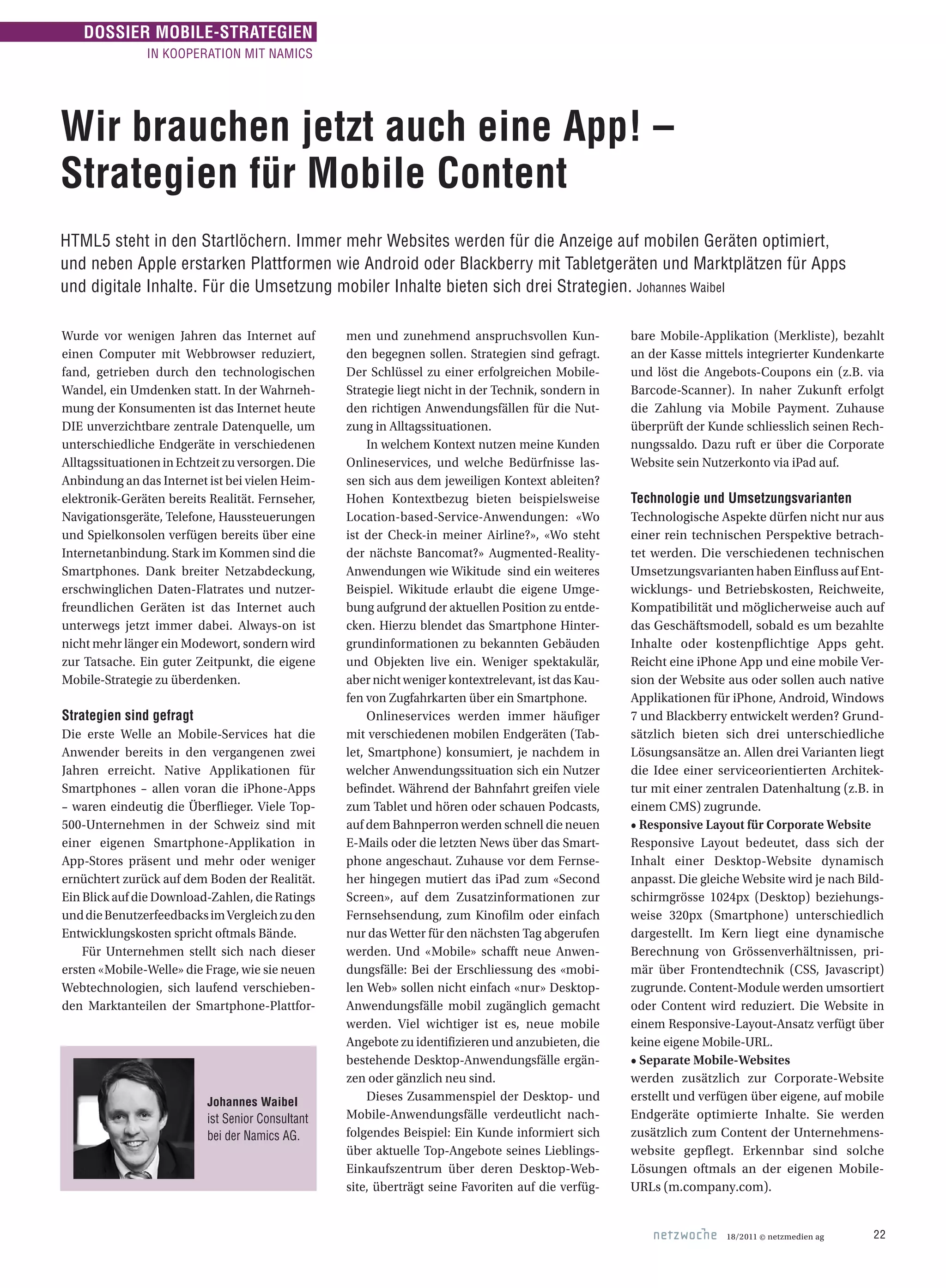18/2011 © netzmedien ag 22
DOSSIER MOBILE-STRATEGIEN
IN KOOPERATION MIT NAMICS
Wir brauchen jetzt auch eine App! –
Strategien für Mobile Content
HTML5 steht in den Startlöchern. Immer mehr Websites werden für die Anzeige auf mobilen Geräten optimiert,
und neben Apple erstarken Plattformen wie Android oder Blackberry mit Tabletgeräten und Marktplätzen für Apps
und di­gitale Inhalte. Für die Umsetzung mobiler Inhalte bieten sich drei Strategien. Johannes Waibel
Wurde vor wenigen Jahren das Internet auf
einen Computer mit Webbrowser reduziert,
fand, getrieben durch den technologischen
Wandel, ein Umdenken statt. In der Wahrneh-
mung der Konsumenten ist das Internet heute
DIE unverzichtbare zentrale Datenquelle, um
unterschiedliche Endgeräte in verschiedenen
Alltagssituationen in Echtzeit zu versorgen. Die
Anbindung an das Internet ist bei vielen Heim-
elektronik-Geräten bereits Realität. Fernseher,
Navigationsgeräte, Telefone, Haussteuerungen
und Spielkonsolen verfügen bereits über eine
Internetanbindung. Stark im Kommen sind die
Smartphones. Dank breiter Netzabdeckung,
erschwinglichen Daten-Flatrates und nutzer-
freundlichen Geräten ist das Internet auch
unterwegs jetzt immer dabei. Always-on ist
nicht mehr länger ein Modewort, sondern wird
zur Tatsache. Ein guter Zeitpunkt, die eigene
Mobile-Strategie zu überdenken.
Strategien sind gefragt
Die erste Welle an Mobile-Services hat die
Anwender bereits in den vergangenen zwei
Jahren erreicht. Native Applikationen für
Smartphones – allen voran die iPhone-Apps
– waren eindeutig die Überflieger. Viele Top-
500-Unternehmen in der Schweiz sind mit
einer eigenen Smartphone-Applikation in
App-Stores präsent und mehr oder weniger
ernüchtert zurück auf dem Boden der Realität.
Ein Blick auf die Download-Zahlen, die Ratings
unddieBenutzerfeedbacksimVergleichzuden
Entwicklungskosten spricht oftmals Bände.
Für Unternehmen stellt sich nach dieser
ersten «Mobile-Welle» die Frage, wie sie neuen
Webtechnologien, sich laufend verschieben-
den Marktanteilen der Smartphone-Plattfor-
men und zunehmend anspruchs­vollen Kun-
den begegnen sollen. Strategien sind gefragt.
Der Schlüssel zu einer erfolgreichen Mobile-
Strategie liegt nicht in der Technik, sondern in
den richtigen Anwendungsfällen für die Nut-
zung in Alltagssituationen.
In welchem Kontext nutzen meine Kunden
Onlineservices, und welche Bedürfnisse las-
sen sich aus dem jeweiligen Kontext ableiten?
Hohen Kontextbezug bieten beispielsweise
Location-based-Service-Anwendungen: «Wo
ist der Check-in meiner Airline?», «Wo steht
der nächste Bancomat?» Augmented-Reality-
Anwendungen wie Wikitude sind ein weiteres
Beispiel. Wikitude erlaubt die eigene Umge-
bung aufgrund der aktuellen Position zu entde-
cken. Hierzu blendet das Smartphone Hinter-
grundinformationen zu bekannten Gebäuden
und Objekten live ein. Weniger spektakulär,
aber nicht weniger kontextrelevant, ist das Kau-
fen von Zugfahrkarten über ein Smartphone.
Onlineservices werden immer häufiger
mit verschiedenen mobilen Endgeräten (Tab-
let, Smartphone) konsumiert, je nachdem in
welcher Anwendungssituation sich ein Nutzer
befindet. Während der Bahnfahrt greifen viele
zum Tablet und hören oder schauen Podcasts,
auf dem Bahnperron werden schnell die neuen
E-Mails oder die letzten News über das Smart-
phone angeschaut. Zuhause vor dem Fernse-
her hingegen mutiert das iPad zum «Second
Screen», auf dem Zusatzinformationen zur
Fernsehsendung, zum Kinofilm oder einfach
nur das Wetter für den nächsten Tag abgerufen
werden. Und «Mobile» schafft neue Anwen-
dungsfälle: Bei der Erschliessung des «mobi-
len Web» sollen nicht einfach «nur» Desktop-
Anwendungsfälle mobil zugänglich gemacht
werden. Viel wichtiger ist es, neue mobile
Angebote zu identifizieren und anzubieten, die
bestehende Desktop-Anwendungsfälle ergän-
zen oder gänzlich neu sind.
Dieses Zusammenspiel der Desktop- und
Mobile-Anwendungsfälle verdeutlicht nach-
folgendes Beispiel: Ein Kunde informiert sich
über aktuelle Top-Angebote seines Lieblings-
Einkaufszentrum über deren Desktop-Web-
site, überträgt seine Favoriten auf die verfüg-
bare Mobile-Applikation (Merkliste), bezahlt
an der Kasse mittels integrierter Kundenkarte
und löst die Angebots-Coupons ein (z.B. via
Barcode-Scanner). In naher Zukunft erfolgt
die Zahlung via Mobile Payment. Zuhause
überprüft der Kunde schliesslich seinen Rech-
nungssaldo. Dazu ruft er über die Corporate
Website sein Nutzerkonto via iPad auf.
Technologie und Umsetzungsvarianten
Technologische Aspekte dürfen nicht nur aus
einer rein technischen Perspektive betrach-
tet werden. Die verschiedenen technischen
Umsetzungsvarianten haben Einfluss auf Ent-
wicklungs- und Betriebskosten, Reichweite,
Kompatibilität und möglicherweise auch auf
das Geschäftsmodell, sobald es um bezahlte
Inhalte oder kostenpflichtige Apps geht.
Reicht eine iPhone App und eine mobile Ver-
sion der Website aus oder sollen auch native
Applikationen für iPhone, Android, Windows
7 und Blackberry entwickelt werden? Grund-
sätzlich bieten sich drei unterschiedliche
Lösungsansätze an. Allen drei Varianten liegt
die Idee einer serviceorientierten Architek-
tur mit einer zentralen Datenhaltung (z.B. in
einem CMS) zugrunde.
• Responsive Layout für Corporate Website
Responsive Layout bedeutet, dass sich der
Inhalt einer Desktop-Website dynamisch
anpasst. Die gleiche Website wird je nach Bild-
schirmgrösse 1024px (Desktop) beziehungs-
weise 320px (Smartphone) unterschiedlich
dargestellt. Im Kern liegt eine dynamische
Berechnung von Grös­senverhältnissen, pri-
mär über Front­endtechnik (CSS, Javascript)
zugrunde. Content-Module werden umsortiert
oder Content wird reduziert. Die Website in
einem Responsive-Layout-Ansatz verfügt über
keine eigene Mobile-URL.
• Separate Mobile-Websites
werden zusätzlich zur Corporate-Website
erstellt und verfügen über eigene, auf mobile
Endgeräte optimierte Inhalte. Sie werden
zusätzlich zum Content der Unternehmens-
website gepflegt. Erkennbar sind solche
Lösungen oftmals an der eigenen Mobile-
URLs (m.company.com).
Johannes Waibel
ist Senior Consultant
bei der Namics AG.
 
