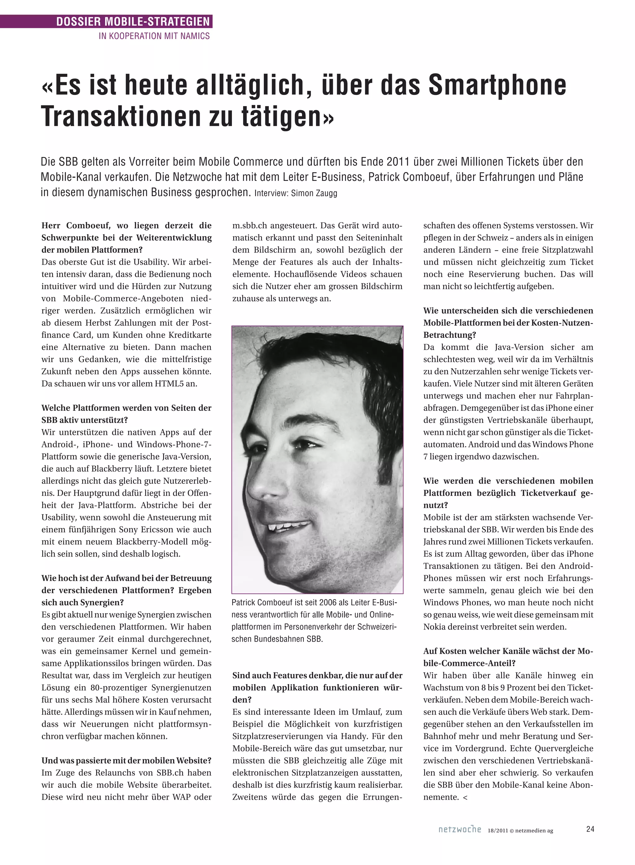 18/2011 © netzmedien ag 24
«Es ist heute alltäglich, über das Smartphone
Transaktionen zu tätigen»
Die SBB gelten als Vorreiter beim Mobile Commerce und dürften bis Ende 2011 über zwei Millionen Tickets über den
Mobile-Kanal verkaufen. Die Netzwoche hat mit dem Leiter E-Business, Patrick Comboeuf, über Erfahrungen und Pläne
in diesem dynamischen Business gesprochen. Interview: Simon Zaugg
Herr Comboeuf, wo liegen derzeit die
Schwerpunkte bei der Weiterentwicklung
der mobilen Plattformen?
Das oberste Gut ist die Usability. Wir arbei-
ten intensiv daran, dass die Bedienung noch
intuitiver wird und die Hürden zur Nutzung
von Mobile-Commerce-Angeboten nied-
riger werden. Zusätzlich ermöglichen wir
ab diesem Herbst Zahlungen mit der Post­
finance Card, um Kunden ohne Kreditkarte
eine Alternative zu bieten. Dann machen
wir uns Gedanken, wie die mittelfristige
Zukunft neben den Apps aussehen könnte.
Da schauen wir uns vor allem HTML5 an.
Welche Plattformen werden von Seiten der
SBB aktiv unterstützt?
Wir unterstützen die nativen Apps auf der
Android-, iPhone- und Windows-Phone-7-
Plattform sowie die generische Java-Version,
die auch auf Blackberry läuft. Letztere bietet
allerdings nicht das gleich gute Nutzererleb-
nis. Der Hauptgrund dafür liegt in der Offen-
heit der Java-Plattform. Abstriche bei der
Usability, wenn sowohl die Ansteuerung mit
einem fünfjährigen Sony Ericsson wie auch
mit einem neuem Blackberry-Modell mög-
lich sein sollen, sind deshalb logisch.
Wie hoch ist der Aufwand bei der Betreuung
der verschiedenen Plattformen? Ergeben
sich auch Synergien?
EsgibtaktuellnurwenigeSynergienzwischen
den verschiedenen Plattformen. Wir haben
vor geraumer Zeit einmal durchgerechnet,
was ein gemeinsamer Kernel und gemein-
same Applikationssilos bringen würden. Das
Resultat war, dass im Vergleich zur heutigen
Lösung ein 80-prozentiger Synergienutzen
für uns sechs Mal höhere Kosten verursacht
hätte. Allerdings müssen wir in Kauf nehmen,
dass wir Neuerungen nicht plattformsyn-
chron verfügbar machen können.
Und was passierte mit der mobilen Website?
Im Zuge des Relaunchs von SBB.ch haben
wir auch die mobile Website überarbeitet.
Diese wird neu nicht mehr über WAP oder
m.sbb.ch angesteuert. Das Gerät wird auto-
matisch erkannt und passt den Seiteninhalt
dem Bildschirm an, sowohl bezüglich der
Menge der Features als auch der Inhalts­
elemente. Hochauflösende Videos schauen
sich die Nutzer eher am grossen Bildschirm
zuhause als unterwegs an.
Sind auch Features denkbar, die nur auf der
mobilen Applikation funktionieren wür-
den?
Es sind interessante Ideen im Umlauf, zum
Beispiel die Möglichkeit von kurzfristigen
Sitzplatzreservierungen via Handy. Für den
Mobile-Bereich wäre das gut umsetzbar, nur
müssten die SBB gleichzeitig alle Züge mit
elektronischen Sitzplatzanzeigen ausstatten,
deshalb ist dies kurzfristig kaum realisierbar.
Zweitens würde das gegen die Errungen-
schaften des offenen Systems verstossen. Wir
pflegen in der Schweiz – anders als in einigen
anderen Ländern – eine freie Sitzplatzwahl
und müssen nicht gleichzeitig zum Ticket
noch eine Reservierung buchen. Das will
man nicht so leichtfertig aufgeben.
Wie unterscheiden sich die verschiedenen
Mobile-Plattformen bei der Kosten-Nutzen-
Betrachtung?
Da kommt die Java-Version sicher am
schlechtesten weg, weil wir da im Verhältnis
zu den Nutzerzahlen sehr wenige Tickets ver-
kaufen. Viele Nutzer sind mit älteren Geräten
unterwegs und machen eher nur Fahrplan­
abfragen. Demgegenüber ist das iPhone einer
der günstigsten Vertriebskanäle überhaupt,
wenn nicht gar schon günstiger als die Ticket-
automaten. Android und das Windows Phone
7 liegen irgendwo dazwischen.
Wie werden die verschiedenen mobilen
Plattformen bezüglich Ticketverkauf ge-
nutzt?
Mobile ist der am stärksten wachsende Ver-
triebskanal der SBB. Wir werden bis Ende des
Jahres rund zwei Millionen Tickets verkaufen.
Es ist zum Alltag geworden, über das iPhone
Transaktionen zu tätigen. Bei den Android-
Phones müssen wir erst noch Erfahrungs-
werte sammeln, genau gleich wie bei den
Windows Phones, wo man heute noch nicht
so genau weiss, wie weit diese gemeinsam mit
Nokia dereinst verbreitet sein werden.
Auf Kosten welcher Kanäle wächst der Mo-
bile-Commerce-Anteil?
Wir haben über alle Kanäle hinweg ein
Wachstum von 8 bis 9 Prozent bei den Ticket-
verkäufen. Neben dem Mobile-Bereich wach-
sen auch die Verkäufe übers Web stark. Dem-
gegenüber stehen an den Verkaufsstellen im
Bahnhof mehr und mehr Beratung und Ser-
vice im Vordergrund. Echte Quervergleiche
zwischen den verschiedenen Vertriebskanä-
len sind aber eher schwierig. So verkaufen
die SBB über den Mobile-Kanal keine Abon-
nemente. <
Patrick Comboeuf ist seit 2006 als Leiter E-Busi­
ness verantwortlich für alle Mobile- und Online-
plattformen im Personenverkehr der Schweizeri-
schen Bundesbahnen SBB.
DOSSIER MOBILE-STRATEGIEN
IN KOOPERATION MIT NAMICS
 