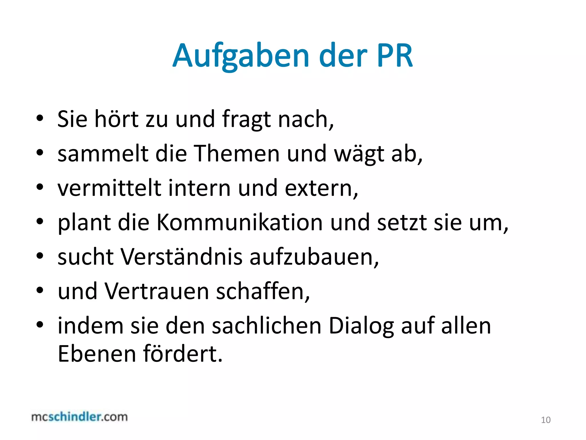 Aufgaben der PRSie hört zu und fragt nach,sammelt die Themen und wägt ab,vermittelt intern und extern,plant die Kommunikation und setzt sie um,sucht Verständnis aufzubauen,und Vertrauen schaffen,indem sie den sachlichen Dialog auf allen Ebenen fördert. 10
