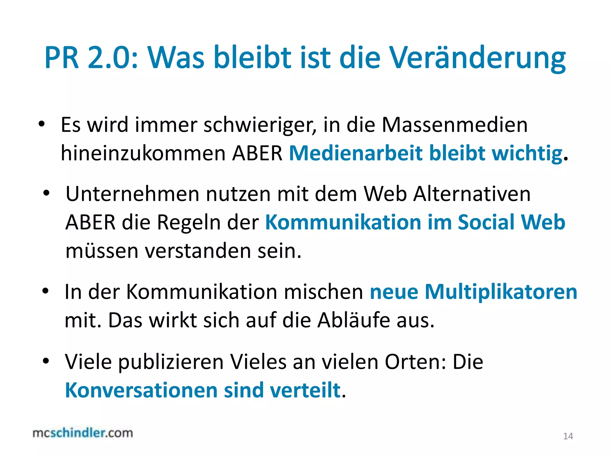 PR 2.0: Was bleibt ist die VeränderungEs wird immer schwieriger, in die Massenmedien hineinzukommen ABER Medienarbeit bleibt wichtig.14Unternehmen nutzen mit dem Web Alternativen ABER die Regeln der Kommunikation im Social Web müssen verstanden sein.In der Kommunikation mischen neue Multiplikatoren mit. Das wirkt sich auf die Abläufe aus. Viele publizieren Vieles an vielen Orten: Die Konversationen sind verteilt. 