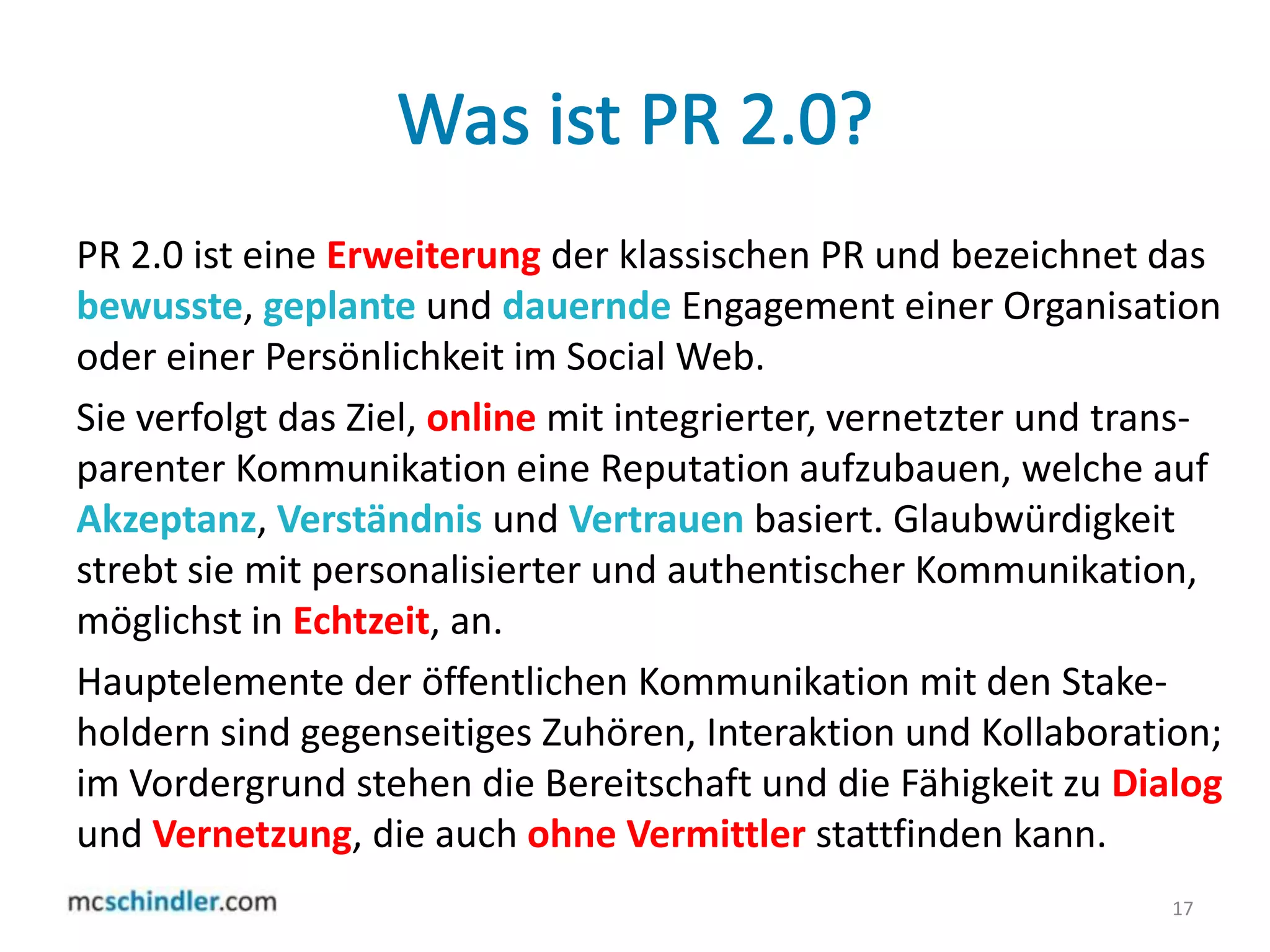 Was ist PR 2.0?PR 2.0 ist eine Erweiterungder klassischen PR und bezeichnet das bewusste, geplante und dauernde Engagement einer Organisation oder einer Persönlichkeit im Social Web.Sie verfolgt das Ziel, onlinemit integrierter, vernetzter und trans-parenterKommunikation eine Reputation aufzubauen, welche auf Akzeptanz, Verständnis und Vertrauen basiert. Glaubwürdigkeit strebt sie mit personalisierter und authentischer Kommunikation, möglichst in Echtzeit, an.Hauptelemente der öffentlichen Kommunikation mit den Stake-holdern sind gegenseitiges Zuhören, Interaktion und Kollaboration; im Vordergrund stehen die Bereitschaft und die Fähigkeit zu Dialogund Vernetzung, die auch ohne Vermittler stattfinden kann.17