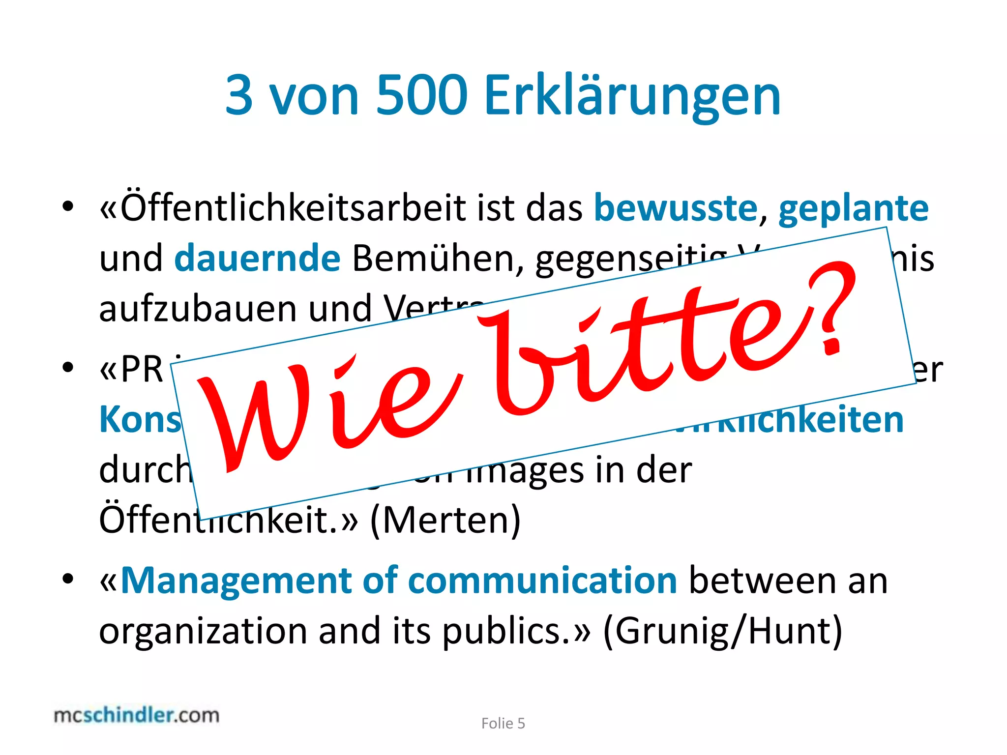 3 von 500 Erklärungen«Öffentlichkeitsarbeit ist das bewusste, geplante und dauernde Bemühen, gegenseitig Verständnis aufzubauen und Vertrauen zu pflegen.» (Oeckl)«PR ist ein Prozess intentionaler und kontingenterKonstruktion wünschenswerter Wirklichkeiten durch Erzeugung von Images in der Öffentlichkeit.» (Merten)«Management ofcommunicationbetween an organizationanditspublics.» (Grunig/Hunt)Folie 5Wie bitte?