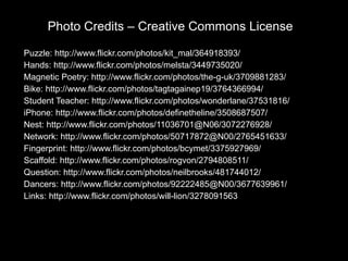 Photo Credits – Creative Commons License Puzzle:  http://www.flickr.com/photos/kit_mal/364918393/ Hands:  http://www.flickr.com/photos/melsta/3449735020/ Magnetic Poetry:  http://www.flickr.com/photos/the-g-uk/3709881283/ Bike:  http://www.flickr.com/photos/tagtagainep19/3764366994/ Student Teacher:  http://www.flickr.com/photos/wonderlane/37531816/ iPhone:  http://www.flickr.com/photos/definetheline/3508687507/ Nest:  http://www.flickr.com/photos/11036701@N06/3072276928/ Network:  http://www.flickr.com/photos/50717872@N00/2765451633/ Fingerprint:  http://www.flickr.com/photos/bcymet/3375927969/ Scaffold:  http://www.flickr.com/photos/rogvon/2794808511/ Question:  http://www.flickr.com/photos/neilbrooks/481744012/ Dancers:  http://www.flickr.com/photos/92222485@N00/3677639961/ Links:  http://www.flickr.com/photos/will-lion/3278091563 