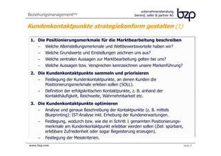unternehmensberatung
Beziehungsmanagementbzp                                  bierend, zeller & partner AG


Kundenkontaktpunkte strategiekonform gestalten (1)

 1. Die Positionierungsmerkmale für die Marktbearbeitung beschreiben
    −    Welche Alleinstellungsmerkmale und Wettbewerbsvorteile haben wir?
    −    Welche Grundwerte und Einstellungen zeichnen uns aus?
    −    Welche zentralen Aussagen zur Marktbearbeitung gelten bei uns?
    −    Welche Aussagen bzw. Versprechen kennzeichnen unsere Markenführung?
 2. Die Kundenkontaktpunkte sammeln und priorisieren
    −    Festlegung der Kundenkontaktpunkte, an denen Kunden die
         Positionierungsmerkmale erleben sollen (SOLL).
    −    Definition der erfolgskritischen Kontaktpunkte, z. B. anhand der
         Kontakthäufigkeit, Reichweite, Wahrnehmbarkeit etc.
 3. Die Kundenkontaktpunkte optimieren
    −    Analyse und genaue Beschreibung der Kontaktpunkte (z. B. mittels
         Blueprinting): IST-Analyse inkl. Erhebung der Kundenerwartungen.
    −    Festlegung, wodurch bzw. wie die in Schritt 1 genannten Positionierungs-
         merkmale am Kundenkontaktpunkt erlebbar werden sollen (Ziel: spürbare,
         erlebbare Zufriedenheit oder sogar Begeisterung erzeugen).
    −    Festlegung der Messkriterien.
www.bzp.com                                                                             Seite 4
 