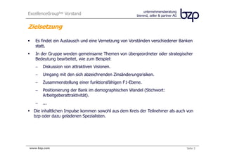 ExcellenceGroupbzp Vorstand                                    unternehmensberatung
                                                          bierend, zeller & partner AG


Zielsetzung

     Es findet ein Austausch und eine Vernetzung von Vorständen verschiedener Banken
     statt.
     In der Gruppe werden gemeinsame Themen von übergeordneter oder strategischer
     Bedeutung bearbeitet, wie zum Beispiel:
     −     Diskussion von attraktiven Visionen.
     −     Umgang mit den sich abzeichnenden Zinsänderungsrisiken.
     −     Zusammenstellung einer funktionsfähigen F1-Ebene.
     −     Positionierung der Bank im demographischen Wandel (Stichwort:
           Arbeitgeberattraktivität).
     −     ...
    Die inhaltlichen Impulse kommen sowohl aus dem Kreis der Teilnehmer als auch von
    bzp oder dazu geladenen Spezialisten.




bierend, zeller & partner AG
 