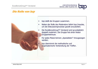 ExcellenceGroupbzp Vorstand                               unternehmensberatung
                                                     bierend, zeller & partner AG


Die Rolle von bzp


                               bzp stellt die Gruppen zusammen.
                               Neben der Rolle des Moderators liefert bzp Impulse,
                               um die Diskussionsprozesse gezielt anzustoßen.
                               Die ExcellenceGroupbzp Vorstand wird grundsätzlich
                               doppelt moderiert. Die Gruppe hat einen festen
                               Gruppenbetreuer.
                               Für jedes Modul können „Spezialisten“ hinzugezogen
                               werden.
                               bzp übernimmt die methodische und
                               organisatorische Vorbereitung der Treffen.




bierend, zeller & partner AG
 