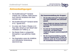 ExcellenceGroupbzp Vorstand                                  unternehmensberatung
                                                        bierend, zeller & partner AG


Rahmenbedingungen

     Die ExcellenceGroupbzp Vorstand
     umfasst max. 5 Banken. Dabei können       Die Zusammenstellung der Gruppen:
     auch mehrere Vorstände einer Bank            Die ExcellenceGroupbzp Vorstand soll
     vertreten sein.                              aus Typen bestehen, die zueinander
                                                  passen.
     Die ExcellenceGroupbzp Vorstand startet
     im II. Quartal 2011.                         Hierzu findet ein interner Austausch
                                                  zwischen den Kundenbetreuern von
     Im ersten Jahr finden 2 Module à 2,5         bzp statt.
     Tage statt, danach je nach Bedarf aber
                                                  Es wird ein Vorstandsportfolio
     mindestens ein Treffen p. a.
                                                  entwickelt, auf dessen Basis
     Die Module finden in entspannter             mögliche Gruppen zusammengestellt
     Atmosphäre in gut geführten Hotels           werden.
     statt.                                       Bei der Zusammenstellung werden
                                                  regionale Gegebenheiten, Größe der
     Die Organisation sowie die inhaltliche       Institute sowie die Persönlichkeiten
     und methodische Vorbereitung                 der handelnden Personen beachtet.
     übernimmt bzp.




bierend, zeller & partner AG
 