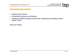 unternehmensberatung
Großgruppenveranstaltung 2.0                            bierend, zeller & partner AG


Zusatzkomponenten

   Anpassung des Layouts.
   Individuelle Einweisung und Anleitung.
   Erstellung inhaltlicher Beiträge während der Großgruppenveranstaltung (Fotos,
   Videos, Texte).


Preise auf Anfrage.




www.bzp.com                                                                            Seite 4
 