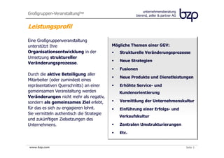 Großgruppen-Veranstaltungbzp                               unternehmensberatung
                                                      bierend, zeller & partner AG


Leistungsprofil

Eine Großgruppenveranstaltung
unterstützt Ihre                           Mögliche Themen einer GGV:
Organisationsentwicklung in der               Strukturelle Veränderungsprozesse
Umsetzung struktureller
                                              Neue Strategien
Veränderungsprozesse.
                                              Fusionen
Durch die aktive Beteiligung aller
                                              Neue Produkte und Dienstleistungen
Mitarbeiter (oder zumindest eines
repräsentativen Querschnitts) an einer        Erhöhte Service- und
gemeinsamen Veranstaltung werden              Kundenorientierung
Veränderungen nicht mehr als negativ,
sondern als gemeinsames Ziel erlebt,          Vermittlung der Unternehmenskultur
für das es sich zu engagieren lohnt.          Einführung einer Erfolgs- und
Sie vermitteln authentisch die Strategie
                                              Verkaufskultur
und zukünftigen Zielsetzungen des
Unternehmens.                                 Zentralen Umstrukturierungen

                                              Etc.


www.bzp.com
 