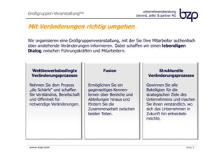 Großgruppen-Veranstaltungbzp                                    unternehmensberatung
                                                           bierend, zeller & partner AG


Mit Veränderungen richtig umgehen

Wir organisieren eine Großgruppenveranstaltung, mit der Sie Ihre Mitarbeiter authentisch
über anstehende Veränderungen informieren. Dabei schaffen wir einen lebendigen
Dialog zwischen Führungskräften und Mitarbeitern.



  Wettbewerbsbedingte                  Fusion                          Strukturelle
  Veränderungsprozesse                                            Veränderungsprozesse

Nehmen Sie dem Prozess          Ermöglichen Sie ein              Gewinnen Sie alle
„die Schärfe“ und schaffen      gegenseitiges Kennen-            Beteiligten für die
Sie Verständnis, Bereitschaft   lernen über Bereiche und         strategischen Ziele des
und Offenheit für               Abteilungen hinaus und           Unternehmens und machen
notwendige Veränderungen.       fördern Sie die                  Sie ihnen verständlich, wo
                                Zusammenarbeit zwischen          sich das Unternehmen in
                                beiden Teilen.                   Zukunft hin entwickeln
                                                                 möchte.




www.bzp.com
 