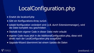 LocalConfiguration.php
• Ersetzt die localconf.php
• Gibt ein Konfigurations-Array zurück
• sobald Konfiguration verändert wird (z.B. durch Extensionmanager), wird
die Datei komplett neu geschrieben
• Deshalb kein eigener Code in dieser Datei mehr erlaubt
• eigener Code muss jetzt in die AdditionalConfiguration.php, diese wird
direkt nach der LocalConfiguration.php ausgeführt
• Upgrade-Wizard übernimmt bei einem Update die Daten
 