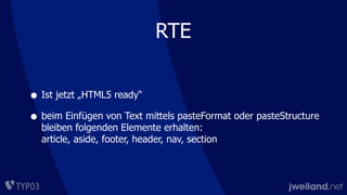 RTE
• Ist jetzt „HTML5 ready“
• beim Einfügen von Text mittels pasteFormat oder pasteStructure
bleiben folgenden Elemente erhalten:
article, aside, footer, header, nav, section
 