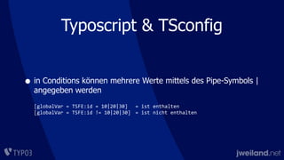 Typoscript & TSconfig
• in Conditions können mehrere Werte mittels des Pipe-Symbols |
angegeben werden
[globalVar	
  =	
  TSFE:id	
  =	
  10|20|30]	
   =	
  ist	
  enthalten
[globalVar	
  =	
  TSFE:id	
  !=	
  10|20|30]	
   =	
  ist	
  nicht	
  enthalten
 