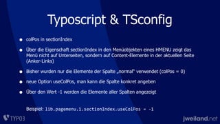 Typoscript & TSconfig
• colPos in sectionIndex
• Über die Eigenschaft sectionIndex in den Menüobjekten eines HMENU zeigt das
Menü nicht auf Unterseiten, sondern auf Content-Elemente in der aktuellen Seite
(Anker-Links)
• Bisher wurden nur die Elemente der Spalte „normal“ verwendet (colPos = 0)
• neue Option useColPos, man kann die Spalte konkret angeben
• Über den Wert -1 werden die Elemente aller Spalten angezeigt
Beispiel: lib.pagemenu.1.sectionIndex.useColPos	
  =	
  -­‐1
 