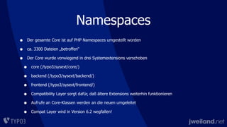 Namespaces
• Der gesamte Core ist auf PHP Namespaces umgestellt worden
• ca. 3300 Dateien „betroffen“
• Der Core wurde vorwiegend in drei Systemextensions verschoben
• core (/typo3/sysext/core/)
• backend (/typo3/sysext/backend/)
• frontend (/typo3/sysext/frontend/)
• Compatibility Layer sorgt dafür, daß ältere Extensions weiterhin funktionieren
• Aufrufe an Core-Klassen werden an die neuen umgeleitet
• Compat Layer wird in Version 6.2 wegfallen!
 