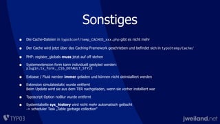 Sonstiges
• Die Cache-Dateien in typo3conf/temp_CACHED_xxx.php gibt es nicht mehr
• Der Cache wird jetzt über das Caching-Framework geschrieben und befindet sich in typo3temp/Cache/
• PHP: register_globals muss jetzt auf off stehen
• Systemextension form kann individuell gestyled werden:
plugin.tx_form._CSS_DEFAULT_STYLE
• Extbase / Fluid werden immer geladen und können nicht deinstalliert werden
• Extension simulatestatic wurde entfernt
Beim Update wird sie aus dem TER nachgeladen, wenn sie vorher installiert war
• Typoscript Option noBlur wurde entfernt
• Systemtabelle sys_history wird nicht mehr automatisch gelöscht
-> scheduler Task „Table garbage collection“
 