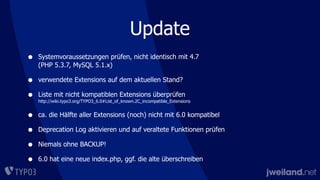 Update
• Systemvoraussetzungen prüfen, nicht identisch mit 4.7
(PHP 5.3.7, MySQL 5.1.x)
• verwendete Extensions auf dem aktuellen Stand?
• Liste mit nicht kompatiblen Extensions überprüfen
http://wiki.typo3.org/TYPO3_6.0#List_of_known.2C_incompatible_Extensions
• ca. die Hälfte aller Extensions (noch) nicht mit 6.0 kompatibel
• Deprecation Log aktivieren und auf veraltete Funktionen prüfen
• Niemals ohne BACKUP!
• 6.0 hat eine neue index.php, ggf. die alte überschreiben
 