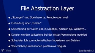 • „Storages“ sind Speicherorte, Remote oder lokal
• Einbindung über „Treiber“
• Speicherung der Daten z.B. in Dropbox, Amazon S3, WebDAV...
• Dateien werden spätestens bei der ersten Verwendung indexiert
• Scheduler Job zum automatischen Indexieren von Dateien
• Verschieben/Umbenennen problemlos möglich
File Abstraction Layer
 