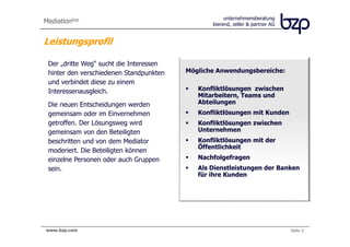 unternehmensberatung
Mediationbzp                                    bierend, zeller & partner AG


Leistungsprofil

 Der „dritte Weg“ sucht die Interessen
 hinter den verschiedenen Standpunkten   Mögliche Anwendungsbereiche:
 und verbindet diese zu einem
 Interessenausgleich.                       Konfliktlösungen zwischen
                                            Mitarbeitern, Teams und
 Die neuen Entscheidungen werden            Abteilungen
 gemeinsam oder im Einvernehmen             Konfliktlösungen mit Kunden
 getroffen. Der Lösungsweg wird             Konfliktlösungen zwischen
 gemeinsam von den Beteiligten              Unternehmen
 beschritten und von dem Mediator           Konfliktlösungen mit der
                                            Öffentlichkeit
 moderiert. Die Beteiligten können
 einzelne Personen oder auch Gruppen        Nachfolgefragen
 sein.                                      Als Dienstleistungen der Banken
                                            für ihre Kunden




www.bzp.com                                                                    Seite 3
 