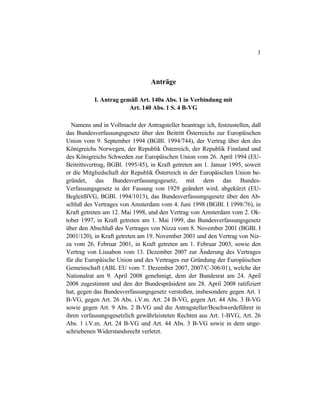 1
Anträge
I. Antrag gemäß Art. 140a Abs. 1 in Verbindung mit
Art. 140 Abs. 1 S. 4 B-VG
Namens und in Vollmacht der Antragsteller beantrage ich, festzustellen, daß
das Bundesverfassungsgesetz über den Beitritt Österreichs zur Europäischen
Union vom 9. September 1994 (BGBl. 1994/744), der Vertrag über den des
Königreichs Norwegen, der Republik Österreich, der Republik Finnland und
des Königreichs Schweden zur Europäischen Union vom 26. April 1994 (EU-
Beitrittsvertrag, BGBl. 1995/45), in Kraft getreten am 1. Januar 1995, soweit
er die Mitgliedschaft der Republik Österreich in der Europäischen Union be-
gründet, das Bundesverfassungsgesetz, mit dem das Bundes-
Verfassungsgesetz in der Fassung von 1929 geändert wird, abgekürzt (EU-
BegleitBVG, BGBl. 1994/1013), das Bundesverfassungsgesetz über den Ab-
schluß des Vertrages von Amsterdam vom 4. Juni 1998 (BGBl. I 1998/76), in
Kraft getreten am 12. Mai 1998, und den Vertrag von Amsterdam vom 2. Ok-
tober 1997, in Kraft getreten am 1. Mai 1999, das Bundesverfassungsgesetz
über den Abschluß des Vertrages von Nizza vom 8. November 2001 (BGBl. I
2001/120), in Kraft getreten am 19. November 2001 und den Vertrag von Niz-
za vom 26. Februar 2001, in Kraft getreten am 1. Februar 2003, sowie den
Vertrag von Lissabon vom 13. Dezember 2007 zur Änderung des Vertrages
für die Europäische Union und des Vertrages zur Gründung der Europäischen
Gemeinschaft (ABL EU vom 7. Dezember 2007, 2007/C-306/01), welche der
Nationalrat am 9. April 2008 genehmigt, dem der Bundesrat am 24. April
2008 zugestimmt und den der Bundespräsident am 28. April 2008 ratifiziert
hat, gegen das Bundesverfassungsgesetz verstoßen, insbesondere gegen Art. 1
B-VG, gegen Art. 26 Abs. i.V.m. Art. 24 B-VG, gegen Art. 44 Abs. 3 B-VG
sowie gegen Art. 9 Abs. 2 B-VG und die Antragsteller/Beschwerdeführer in
ihren verfassungsgesetzlich gewährleisteten Rechten aus Art. 1-BVG, Art. 26
Abs. 1 i.V.m. Art. 24 B-VG und Art. 44 Abs. 3 B-VG sowie in dem unge-
schriebenen Widerstandsrecht verletzt.
 