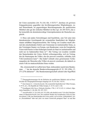 92
der Union ausmachen (Art. 9c (16) Abs. 4 EUV)164
, durchaus ein gewisses
Entgegenkommen gegenüber den bevölkerungsreichen Mitgliedstaaten, zu-
mal Deutschlands, im gegenwärtigen Berechnungsmodus der qualifizierten
Mehrheit oder gar der einfachen Mehrheit im Rat (vgl. Art 205 EGV), das a-
ber keinesfalls die demokratiewidrige Unterrepräsentation der Deutschen aus-
gleicht.
4. Diese und andere Entwicklungen sind beachtliche, zum Teil unter dem
demokratischen Gesichtspunkt der existentiellen Staatlichkeit der Mitglied-
staaten unfaßbare Integrationsschritte. Der Vertrag von Lissabon macht alle-
mal den entscheidenden Schritt zum Unionsstaat im institutionellen Sinne, zu
den Vereinigten Staaten von Europa, zum Bundesstaat, wenn die Europäische
Union nicht bereits in ihrer bisherigen Gestalt ein Staat im institutionellen und
nicht nur im funktionellen Sinne ist165
. Der Vertrag von Lissabon verstärkt
den Staatscharakter der Union, freilich verfassungswidrig, weil ein Vertrag,
den die Staatsorgane der Völker, also die pouvoirs constitués, schließen, kein
Volk konstituieren kann166
. Das bedarf vielmehr eines gemeinsamen Verfas-
sungsaktes der Menschen aller Völker als pouvoir constituant, die dadurch zu
einem Volk im staat(srecht)lichen Sinne werden.
Die „Gemeinschaft ist (selbst) kein Staat, insbesondere (auch) kein Bundes-
staat, …“ hat das deutsche Bundesverfassungsgericht (E 22, 293 (296); 37,
271 (278) deklariert167
. Die Bundesstaatseigenschaft scheitert aber begrifflich
164
Übergangsbestimmungen für die Definition der qualifizierten Mehrheit sind im Proto-
koll über die Übergangsbestimmungen festgelegt (Art. 9c (16) Abs. 5 EUV).
165
Zum Ganzen K. A. Schachtschneider, Die existentielle Staatlichkeit der Völker Europas,
S. 87 ff.; ders., Die Republik der Völker Europas, S. 161 ff., insb. S. 166.
166
Grundlegend Abbé Sieyes, Politische Schriften, 1796, I, 147, II, 421; G. Jellinek, Allge-
meine Staatslehre, S. 144, 466, 501, 507, 522 f.
167
Auch BVerfGE 75, 223 (242); 89, 155 (188); sehr deutlich weist P. Kirchhof, Berichter-
statter im Maastricht-Prozeß, etwa, Die rechtliche Struktur der Europäischen Union als Staa-
tenverbund, S. 906, den Staatscharakter der Union zurück, weil sie keine „Gebietshoheit“, kei-
ne „Personalhoheit“ habe und „kein von einem Unionsvolk getragener Staat“ sei und über
 