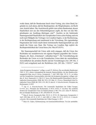 93
weder daran, daß der Bundesstaat durch einen Vertrag, also einen Bund, be-
gründet ist, noch daran, daß die Bundespartner, die Mitgliedstaaten, ein Recht
zum Austritt haben. Das Austrittsrecht gehört zum echten Bundesstaat, dessen
Staatlichkeit sich aus den Hoheitsbefugnissen ergibt, die ihm von den Mit-
gliedstaaten zur Ausübung übertragen sind168
. Insofern ist die funktionale
Staatseigenschaft/Staatlichkeit der Europäischen Union schon bislang und erst
recht nach Maßgabe des Vertrages von Lissabon fraglos, in der Rechtsetzung,
in der Rechtsprechung und zunehmend in der Verwaltung. Die eigenständige
Organisation der Union macht deren institutionelle Staatseigenschaft aus und
macht die Union zum Staat. Der Vertrag von Lissabon fügt explizit die
Rechtspersönlichkeit der Union hinzu (Art. 46a (47) EUV).
Der Staatseigenschaft der Union steht nicht entgegen, daß die Union ihre
Rechtsakte nur ausnahmsweise mit eigenen Organen gegenüber den Unions-
bürgern, d.h. ihren „Untertanen", vollziehen kann169
. Die Verwirklichung der
Rechtsakte der Union ist in der Europäischen Union dank der unmittelbaren
Anwendbarkeit des primären Rechts und der Verordnungen (Art. 249 Abs. 2
EGV) und weitgehend auch der Richtlinien (Art. 249 Abs. 3 EGV)170
nicht
„keine Kompetenz-Kompetenz“ verfüge; so auch W. Hallstein, Der unvollendete Bundesstaat,
1969, S. 39 f.; ebenso weitestgehend die deutsche Staatsrechtslehre, die dem Bundesverfas-
sungsgericht folgt, etwa R. Streinz, Europarecht, 7. Aufl. 2005, Rdn. 132, S. 51, vor allem,
weil die Europäischen Gemeinschaften nicht über die Kompetenz-Kompetenz verfügen wür-
den; K. Stern, Staatsrecht I, S. 540; H. P. Ipsen, Die Bundesrepublik Deutschland in den Eu-
ropäischen Gemeinschaften, HStR, Bd. VII, § 181, Rdn. 8; I. Pernice, Deutschland in der Eu-
ropäischen Union, HStR, Bd. VIII, § 191, Rd. 35; dazu K. A. Schachtschneider, Prinzipien des
Rechtsstaates, S. 69 ff.
168
Vgl. K. A. Schachtschneider, Die existentielle Staatlichkeit der Völker Europas,
S. 87 ff.; ders., Prinzipien des Rechtsstaates, S. 66 ff. (74 ff.); P. Kirchhof, Die rechtliche
Struktur der Europäischen Union als Staatenverbund, S. 905, 914; i.d.S. schon W. Hallstein,
Der unvollendete Bundesstaat, S. 40 f.; BVerfGE 89, 155 (189).
169
Dazu R. Streinz, Europarecht, Rdn. 532 ff., S. 197 ff.; Th. Oppermann, Europarecht, 2.
Aufl. 1999, Rdn. 635 ff., S. 237, 3. Aufl. 2005, § 7, Rdn. 231 ff., S. 193 ff.; K. A. Schacht-
schneider, Die existentielle Staatlichkeit der Völker Europas, S. 109 f.
170
Dazu Ch. Claßen, Nichtumsetzung von Gemeinschaftsrichtlinien. Von der unmittelba-
 