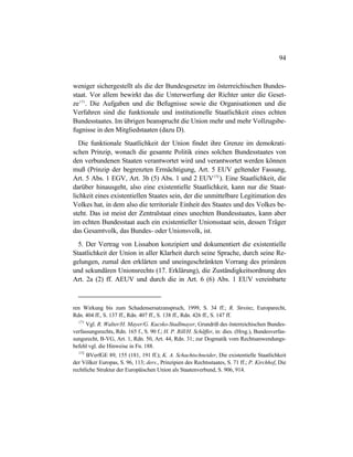 94
weniger sichergestellt als die der Bundesgesetze im österreichischen Bundes-
staat. Vor allem bewirkt das die Unterwerfung der Richter unter die Geset-
ze171
. Die Aufgaben und die Befugnisse sowie die Organisationen und die
Verfahren sind die funktionale und institutionelle Staatlichkeit eines echten
Bundesstaates. Im übrigen beansprucht die Union mehr und mehr Vollzugsbe-
fugnisse in den Mitgliedstaaten (dazu D).
Die funktionale Staatlichkeit der Union findet ihre Grenze im demokrati-
schen Prinzip, wonach die gesamte Politik eines solchen Bundesstaates von
den verbundenen Staaten verantwortet wird und verantwortet werden können
muß (Prinzip der begrenzten Ermächtigung, Art. 5 EUV geltender Fassung,
Art. 5 Abs. 1 EGV, Art. 3b (5) Abs. 1 und 2 EUV172
). Eine Staatlichkeit, die
darüber hinausgeht, also eine existentielle Staatlichkeit, kann nur die Staat-
lichkeit eines existentiellen Staates sein, der die unmittelbare Legitimation des
Volkes hat, in dem also die territoriale Einheit des Staates und des Volkes be-
steht. Das ist meist der Zentralstaat eines unechten Bundesstaates, kann aber
im echten Bundesstaat auch ein existentieller Unionsstaat sein, dessen Träger
das Gesamtvolk, das Bundes- oder Unionsvolk, ist.
5. Der Vertrag von Lissabon konzipiert und dokumentiert die existentielle
Staatlichkeit der Union in aller Klarheit durch seine Sprache, durch seine Re-
gelungen, zumal den erklärten und uneingeschränkten Vorrang des primären
und sekundären Unionsrechts (17. Erklärung), die Zuständigkeitsordnung des
Art. 2a (2) ff. AEUV und durch die in Art. 6 (6) Abs. 1 EUV vereinbarte
ren Wirkung bis zum Schadensersatzanspruch, 1999, S. 34 ff.; R. Streinz, Europarecht,
Rdn. 404 ff., S. 137 ff., Rdn. 407 ff., S. 138 ff., Rdn. 426 ff., S. 147 ff.
171
Vgl. R. Walter/H. Mayer/G. Kucsko-Stadlmayer, Grundriß des österreichischen Bundes-
verfassungsrechts, Rdn. 165 f., S. 90 f.; H. P. Rill/H. Schäffer, in: dies. (Hrsg.), Bundesverfas-
sungsrecht, B-VG, Art. 1, Rdn. 50, Art. 44, Rdn. 31; zur Dogmatik vom Rechtsanwendungs-
befehl vgl. die Hinweise in Fn. 188.
172
BVerfGE 89, 155 (181, 191 ff.); K. A. Schachtschneider, Die existentielle Staatlichkeit
der Völker Europas, S. 96, 113; ders., Prinzipien des Rechtsstaates, S. 71 ff.; P. Kirchhof, Die
rechtliche Struktur der Europäischen Union als Staatenverbund, S. 906, 914.
 
